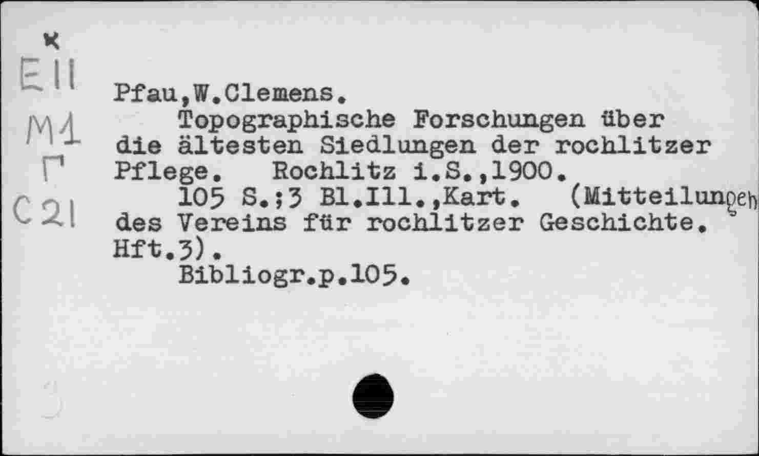 ﻿£11
Mi Г cai
Pfau,W.Clemens.
Topographische Forschungen über die ältesten Siedlungen der rochlitzer Pflege. Rochlitz i.S.,1900.
105 S.;5 Bl.Ill.,Kart.	(Mitteilunoeh
des Vereins für rochlitzer Geschichte. '' Hft.3).
Bibliogr.p.105.